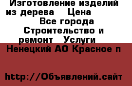 Изготовление изделий из дерева  › Цена ­ 10 000 - Все города Строительство и ремонт » Услуги   . Ненецкий АО,Красное п.